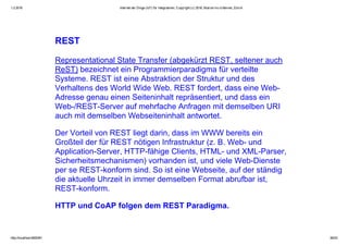 1.2.2016 Internet der Dinge (IoT) für Integratoren, Copyright (c) 2016, Marcel mc­b Bernet, Zürich
http://localhost:8000/#1 36/53
REST
Representational State Transfer (abgekürzt REST, seltener auch
ReST) bezeichnet ein Programmierparadigma für verteilte
Systeme. REST ist eine Abstraktion der Struktur und des
Verhaltens des World Wide Web. REST fordert, dass eine Web­
Adresse genau einen Seiteninhalt repräsentiert, und dass ein
Web­/REST­Server auf mehrfache Anfragen mit demselben URI
auch mit demselben Webseiteninhalt antwortet.
Der Vorteil von REST liegt darin, dass im WWW bereits ein
Großteil der für REST nötigen Infrastruktur (z. B. Web­ und
Application­Server, HTTP­fähige Clients, HTML­ und XML­Parser,
Sicherheitsmechanismen) vorhanden ist, und viele Web­Dienste
per se REST­konform sind. So ist eine Webseite, auf der ständig
die aktuelle Uhrzeit in immer demselben Format abrufbar ist,
REST­konform.
HTTP und CoAP folgen dem REST Paradigma.
 