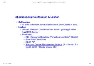 1.2.2016 Internet der Dinge (IoT) für Integratoren, Copyright (c) 2016, Marcel mc­b Bernet, Zürich
http://localhost:8000/#1 39/53
iot.eclipse.org: Californium & Leshan
Californium
Ist ein Framework zum Erstellen von CoAP Clients in Java.
Leshan 
Leshan Erweitert Californium um einen Lightweight M2M
(LWM2M) Server
Beinhaltet:
RD ­ Resource Directory (Verwalten von CoAP Clients)
Eine Web Oberfläche
REST API
Standard Device Management Objects (1 = Server, 3 =
Gerät, 3201 = Digital Output etc.)
 