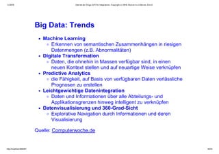 1.2.2016 Internet der Dinge (IoT) für Integratoren, Copyright (c) 2016, Marcel mc­b Bernet, Zürich
http://localhost:8000/#1 44/53
Big Data: Trends
Machine Learning
Erkennen von semantischen Zusammenhängen in riesigen
Datenmengen (z.B. Abnormalitäten)
Digitale Transformation
Daten, die ohnehin in Massen verfügbar sind, in einen
neuen Kontext stellen und auf neuartige Weise verknüpfen
Predictive Analytics
die Fähigkeit, auf Basis von verfügbaren Daten verlässliche
Prognosen zu erstellen
Leichtgewichtige Datenintegration
Daten und Informationen über alle Abteilungs­ und
Applikationsgrenzen hinweg intelligent zu verknüpfen
Datenvisualisierung und 360­Grad­Sicht
Explorative Navigation durch Informationen und deren
Visualisierung
Quelle: Computerwoche.de
 