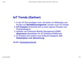 1.2.2016 Internet der Dinge (IoT) für Integratoren, Copyright (c) 2016, Marcel mc­b Bernet, Zürich
http://localhost:8000/#1 51/53
IoT Trends (Gartner)
1. In der IoT­Ära benötigen nicht, wie bisher nur Mitarbeiter und
Kunden ein Identitätsmanagement, sondern auch IoT­Geräte
2. IoT­Analytics Entwickelt sich zu einer eigenen Disziplin und
Produktkategorie
3. Anbieter von Enterprise Mobility Management (EMM)
Akquirieren Spezialisten für IoT­Software­Plattformen.
4. Es Entsteht eine weitere neue Software­Kategorie: IoT­
Subskription und ­Abrechnung.
Quelle: Computerwoche.de
 