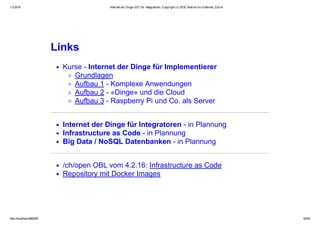 1.2.2016 Internet der Dinge (IoT) für Integratoren, Copyright (c) 2016, Marcel mc­b Bernet, Zürich
http://localhost:8000/#1 52/53
Links
Kurse ­ Internet der Dinge für Implementierer
Grundlagen
Aufbau 1 ­ Komplexe Anwendungen
Aufbau 2 ­ «Dinge» und die Cloud
Aufbau 3 ­ Raspberry Pi und Co. als Server
Internet der Dinge für Integratoren ­ in Plannung
Infrastructure as Code ­ in Plannung
Big Data / NoSQL Datenbanken ­ in Plannung
/ch/open OBL vom 4.2.16: Infrastructure as Code
Repository mit Docker Images
 