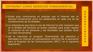 INTERNET COMO DERECHO FUNDAMENTAL
 Existe gran controversia en postular que el Internet sea un
derecho fundamental como los establecidos en cada una de las
Constituciones de los Estados.
 La importancia que tiene el uso de Internet ha sido necesario que
en el ámbito del Derecho se tomen medidas para poder regular
la conducta de las personas y las libertades que puedan tener
con esta herramienta.
 Así lo menciona el proyecto “Examinando los derechos y
libertades en internet en Latinoamérica (EXLILA) de la Asociación
para el Progreso de las Comunicaciones (APC)”, en el siguiente
argumento:
G
E
N
E
R
A
L
I
D
A
D
E
S
 