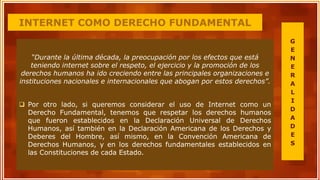 INTERNET COMO DERECHO FUNDAMENTAL
“Durante la última década, la preocupación por los efectos que está
teniendo internet sobre el respeto, el ejercicio y la promoción de los
derechos humanos ha ido creciendo entre las principales organizaciones e
instituciones nacionales e internacionales que abogan por estos derechos”.
 Por otro lado, si queremos considerar el uso de Internet como un
Derecho Fundamental, tenemos que respetar los derechos humanos
que fueron establecidos en la Declaración Universal de Derechos
Humanos, así también en la Declaración Americana de los Derechos y
Deberes del Hombre, así mismo, en la Convención Americana de
Derechos Humanos, y en los derechos fundamentales establecidos en
las Constituciones de cada Estado.
G
E
N
E
R
A
L
I
D
A
D
E
S
 