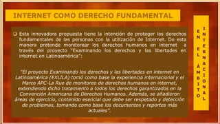 INTERNET COMO DERECHO FUNDAMENTAL
 Esta innovadora propuesta tiene la intención de proteger los derechos
fundamentales de las personas con la utilización de Internet. De esta
manera pretende monitorear los derechos humanos en internet a
través del proyecto “Examinando los derechos y las libertades en
internet en Latinoamérica”:
“El proyecto Examinando los derechos y las libertades en internet en
Latinoamérica (EXLILA) tomó como base la experiencia internacional y el
Marco APC-La Rue de monitoreo de derechos humanos en internet,
extendiendo dicho tratamiento a todos los derechos garantizados en la
Convención Americana de Derechos Humanos. Además, se añadieron
áreas de ejercicio, contenido esencial que debe ser respetado y detección
de problemas, tomando como base los documentos y reportes más
actuales”.
E
N
E
L
Á
M
B
I
T
O
I
N
T
E
R
N
A
C
I
O
N
A
L
 