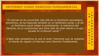 INTERNET COMO DERECHO FUNDAMENTAL
“El internet se ha convertido más allá de un fenómeno tecnológico,
económico, se ha traducido también en un fenómeno social, y al ser
un fenómeno social obliga la participación, la injerencia del
Derecho, es un compromiso que tiene este de estar atento a lo que
sucede en el devenir social ”.
 Bajo esta perspectiva es que el autor menciona que se sustenta
el interés de regular el Internet como Derecho Fundamental.
E
N
E
L
Á
M
B
I
T
O
I
N
T
E
R
N
A
C
I
O
N
A
L
 