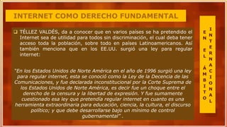 INTERNET COMO DERECHO FUNDAMENTAL
 TÉLLEZ VALDÉS, da a conocer que en varios países se ha pretendido el
Internet sea de utilidad para todos sin discriminación, el cual deba tener
acceso toda la población, sobre todo en países Latinoamericanos. Así
también menciona que en los EE.UU. surgió una ley para regular
internet:
“En los Estados Unidos de Norte América en el año de 1996 surgió una ley
para regular internet, esta se conoció como la Ley de la Decencia de las
Comunicaciones, y fue declarada inconstitucional por la Corte Suprema de
los Estados Unidos de Norte América, es decir fue un choque entre el
derecho de la censura y la libertad de expresión. Y fue sumamente
cuestionado esa ley que pretendía regular internet en cuanto es una
herramienta extraordinaria para educación, ciencia, la cultura, el discurso
político; y que debe desarrollarse bajo un mínimo de control
gubernamental” .
E
N
E
L
Á
M
B
I
T
O
I
N
T
E
R
N
A
C
I
O
N
A
L
 
