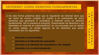 INTERNET COMO DERECHO FUNDAMENTAL
 De esta forma podemos decir que la regulación de internet tiene que
ser tema de mucho cuidado en cuanto a la vulneración de otros
derechos que generaría el considerar a Internet como un derecho
fundamental. Así lo expresa el proyecto “Examinando los derechos y las
libertades en internet en Latinoamérica” en una encuesta que se realizó
en varios países, en donde algunos de los derechos que serían
vulnerados son los siguientes:
 Derecho a la privacidad
 Derecho a la libertad de expresión
 Derecho a la libertad de conciencia y de religión
 Derecho a la no discriminación
E
N
E
L
Á
M
B
I
T
O
I
N
T
E
R
N
A
C
I
O
N
A
L
 