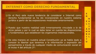 INTERNET COMO DERECHO FUNDAMENTAL
 En el Perú esta nueva tendencia de considerar a Internet como
derecho fundamental se ha ido incorporando en nuestro sistema
jurídico a partir de las exposiciones mostradas anteriormente.
 Puesto que nuestra realidad está inmersamente vinculada a la de
otros países y por lo cual se debe tener en cuenta las disposiciones
y fundamentos que establecen los organismos internacionales.
 De esta manera en nuestra actual Constitución ya se había dado a
conocer la libertar que tenemos a la información y expresión del
pensamiento a través de cualquier medio de comunicación social en
el inciso 4 del artículo 2°:
E
N
E
L
Á
M
B
I
T
O
N
A
C
I
O
N
A
L
 