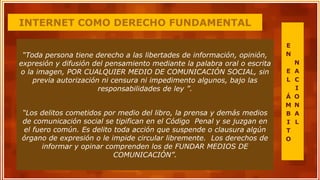 INTERNET COMO DERECHO FUNDAMENTAL
“Toda persona tiene derecho a las libertades de información, opinión,
expresión y difusión del pensamiento mediante la palabra oral o escrita
o la imagen, POR CUALQUIER MEDIO DE COMUNICACIÓN SOCIAL, sin
previa autorización ni censura ni impedimento algunos, bajo las
responsabilidades de ley ”.
“Los delitos cometidos por medio del libro, la prensa y demás medios
de comunicación social se tipifican en el Código Penal y se juzgan en
el fuero común. Es delito toda acción que suspende o clausura algún
órgano de expresión o le impide circular libremente. Los derechos de
informar y opinar comprenden los de FUNDAR MEDIOS DE
COMUNICACIÓN”.
E
N
E
L
Á
M
B
I
T
O
N
A
C
I
O
N
A
L
 