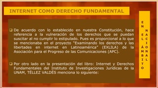INTERNET COMO DERECHO FUNDAMENTAL
 De acuerdo con lo establecido en nuestra Constitución, hace
referencia a la vulneración de los derechos que se puedan
suscitar al no cumplir lo estipulado. Pues es proporcional a lo que
se mencionaba en el proyecto “Examinando los derechos y las
libertades en internet en Latinoamérica” (EXLILA) de la
Asociación para el Progreso de las Comunicaciones (APC).
 Por otro lado en la presentación del libro: Internet y Derechos
Fundamentales del Instituto de Investigaciones Jurídicas de la
UNAM, TÉLLEZ VALDÉS menciona lo siguiente:
E
N
E
L
Á
M
B
I
T
O
N
A
C
I
O
N
A
L
 