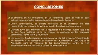  El Internet se ha convertido en un fenómeno social el cual es casi
indispensable en todos los ámbitos de desarrollo del hombre.
 Como consecuencia, se genera conflictos en la utilización de esta
herramienta por razones de vulneración de derechos fundamentales.
 Derecho tuvo que intervenir en la regulación de internet, puesto que uno
de sus fines jurídicos es la de regular la conducta de las personas
obteniendo la paz social y la justicia.
 Los derechos fundamentales expuestos a través del proyecto “Examinando
los derechos y las libertades en internet en Latinoamérica” (EXLILA) de la
Asociación para el Progreso de las Comunicaciones (APC), se ven
amenazados en muchos de los países latinoamericanos.
CONCLUSIONES
 