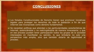  Los Estados Constitucionales de Derecho tienen que promover iniciativas
legales para proteger los derechos de toda la población a fin de que
Internet sea incorporado como derecho fundamental.
 Se necesitan políticas que atiendan a las particularidades características de
internet, potenciándola y no restringiéndola de manera innecesaria; y que
en ese proceso puedan tener participación todos los grupos de la sociedad
interesados en manifestar su opinión, lo que brindaría no solo una
perspectiva más amplia, sino que también dotaría de legitimidad al
proceso.
CONCLUSIONES
 