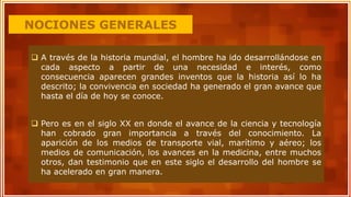 NOCIONES GENERALES
 A través de la historia mundial, el hombre ha ido desarrollándose en
cada aspecto a partir de una necesidad e interés, como
consecuencia aparecen grandes inventos que la historia así lo ha
descrito; la convivencia en sociedad ha generado el gran avance que
hasta el día de hoy se conoce.
 Pero es en el siglo XX en donde el avance de la ciencia y tecnología
han cobrado gran importancia a través del conocimiento. La
aparición de los medios de transporte vial, marítimo y aéreo; los
medios de comunicación, los avances en la medicina, entre muchos
otros, dan testimonio que en este siglo el desarrollo del hombre se
ha acelerado en gran manera.
 