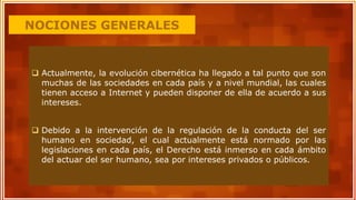 NOCIONES GENERALES
 Actualmente, la evolución cibernética ha llegado a tal punto que son
muchas de las sociedades en cada país y a nivel mundial, las cuales
tienen acceso a Internet y pueden disponer de ella de acuerdo a sus
intereses.
 Debido a la intervención de la regulación de la conducta del ser
humano en sociedad, el cual actualmente está normado por las
legislaciones en cada país, el Derecho está inmerso en cada ámbito
del actuar del ser humano, sea por intereses privados o públicos.
 