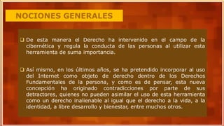 NOCIONES GENERALES
 De esta manera el Derecho ha intervenido en el campo de la
cibernética y regula la conducta de las personas al utilizar esta
herramienta de suma importancia.
 Así mismo, en los últimos años, se ha pretendido incorporar al uso
del Internet como objeto de derecho dentro de los Derechos
Fundamentales de la persona, y como es de pensar, esta nueva
concepción ha originado contradicciones por parte de sus
detractores, quienes no pueden asimilar el uso de esta herramienta
como un derecho inalienable al igual que el derecho a la vida, a la
identidad, a libre desarrollo y bienestar, entre muchos otros.
 