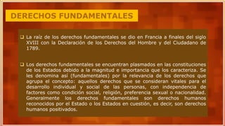 DERECHOS FUNDAMENTALES
 La raíz de los derechos fundamentales se dio en Francia a finales del siglo
XVIII con la Declaración de los Derechos del Hombre y del Ciudadano de
1789.
 Los derechos fundamentales se encuentran plasmados en las constituciones
de los Estados debido a la magnitud e importancia que los caracteriza. Se
les denomina así (fundamentales) por la relevancia de los derechos que
agrupa el concepto: aquellos derechos que se consideran vitales para el
desarrollo individual y social de las personas, con independencia de
factores como condición social, religión, preferencia sexual o nacionalidad.
Generalmente los derechos fundamentales son derechos humanos
reconocidos por el Estado o los Estados en cuestión, es decir, son derechos
humanos positivados.
 