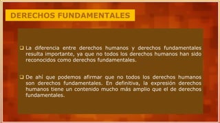 DERECHOS FUNDAMENTALES
 La diferencia entre derechos humanos y derechos fundamentales
resulta importante, ya que no todos los derechos humanos han sido
reconocidos como derechos fundamentales.
 De ahí que podemos afirmar que no todos los derechos humanos
son derechos fundamentales. En definitiva, la expresión derechos
humanos tiene un contenido mucho más amplio que el de derechos
fundamentales.
 