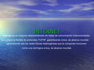 INTERNET Internet  es un conjunto descentralizado de redes de comunicación interconectadas  que utilizan la familia de protocolos TCP/IP, garantizando única, de alcance mundial.  garantizando que las redes físicas heterogéneas que la componen funcionen  como una red lógica única, de alcance mundial.  