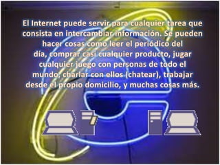 El Internet puede servir para cualquier tarea que consista en intercambiar información. Se pueden hacer cosas como leer el periódico del día, comprar casi cualquier producto, jugar cualquier juego con personas de todo el mundo, charlar con ellos (chatear), trabajar desde el propio domicilio, y muchas cosas más. 