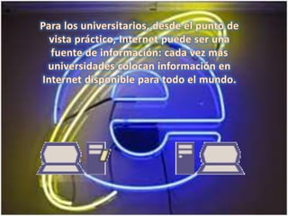 Para los universitarios, desde el punto de vista práctico, Internet puede ser una fuente de información: cada vez más universidades colocan información en Internet disponible para todo el mundo. 