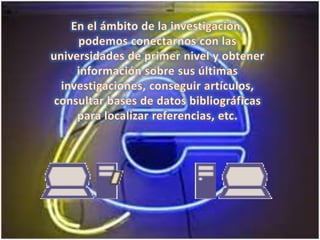 En el ámbito de la investigación, podemos conectarnos con las universidades de primer nivel y obtener información sobre sus últimas investigaciones, conseguir artículos, consultar bases de datos bibliográficas para localizar referencias, etc.  