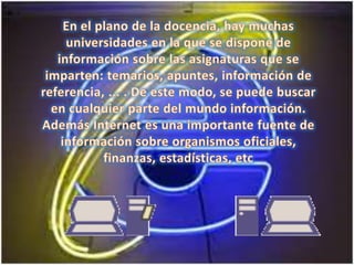 En el plano de la docencia, hay muchas universidades en la que se dispone de información sobre las asignaturas que se imparten: temarios, apuntes, información de referencia, ... . De este modo, se puede buscar en cualquier parte del mundo información. Además Internet es una importante fuente de información sobre organismos oficiales, finanzas, estadísticas, etc