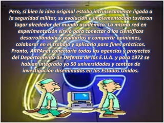 Pero, si bien la idea original estaba intrínsecamente ligada a la seguridad militar, su evolución e implementación tuvieron lugar alrededor del mundo académico. La misma red en experimentación sirvió para conectar a los científicos desarrollándola y ayudarlos a compartir opiniones, colaborar en el trabajo y aplicarla para fines prácticos. Pronto, ARPAnet conectaría todas las agencias y proyectos del Departamento de Defensa de los E.U.A. y para 1972 se habían integrado ya 50 universidades y centros de investigación diseminados en los Estados Unidos. 