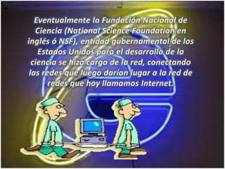 Eventualmente la Fundación Nacional de Ciencia (NationalScienceFoundation en inglés ó NSF), entidad gubernamental de los Estados Unidos para el desarrollo de la ciencia se hizo cargo de la red, conectando las redes que luego darían lugar a la red de redes que hoy llamamos Internet. 