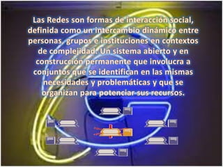 Las Redes son formas de interacción social, definida como un intercambio dinámico entre personas, grupos e instituciones en contextos de complejidad. Un sistema abierto y en construcción permanente que involucra a conjuntos que se identifican en las mismas necesidades y problemáticas y que se organizan para potenciar sus recursos.