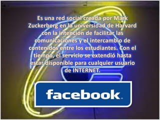 Es una red social creada por Mark Zuckerberg en la universidad de Harvard con la intención de facilitar las comunicaciones y el intercambio de contenidos entre los estudiantes. Con el tiempo, el servicio se extendió hasta estar disponible para cualquier usuario de INTERNET.