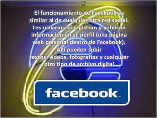 El funcionamiento de Facebook es similar al de cualquier otra red social. Los usuarios se registran y publican información en su perfil (una página web personal dentro de Facebook). Allí pueden subir textos, videos, fotografías y cualquier otro tipo de archivo digital