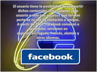 El usuario tiene la posibilidad de compartir dichos contenidos con cualquier otro usuario o sólo con aquellos que forman parte de su red de contactos o amigos.A partir de 2007, Facebook comenzó a desarrollar versiones en español, portugués, francés, alemán y otros idiomas. 