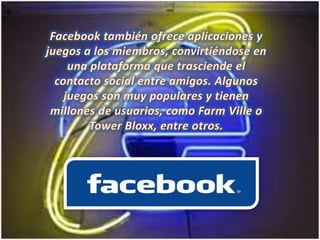 Facebook también ofrece aplicaciones y juegos a los miembros, convirtiéndose en una plataforma que trasciende el contacto social entre amigos. Algunos juegos son muy populares y tienen millones de usuarios, como FarmVille o TowerBloxx, entre otros.