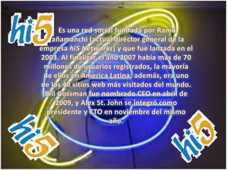  Es una red social fundada por RamuYañamanchi (actual director general de la empresa hi5 Networks) y que fue lanzada en el 2003. Al finalizar el año 2007 había más de 70 millones de usuarios registrados, la mayoría de ellos en America Latina; además, era uno de los 40 sitios web más visitados del mundo. Bill Gossman fue nombrado CEO en abril de 2009, y Alex St. John se integró como presidente y CTO en noviembre del mismo año. 