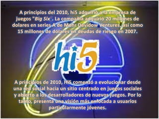 A principios del 2010, hi5 adquirió a la empresa de juegos "Big Six“. La compañía adquirió 20 millones de dolares en series A de MohrDavidowVentures, así como 15 millones de dólares en deudas de riesgo en 2007.A principios de 2010, Hi5 comenzó a evolucionar desde una red social hacia un sitio centrado en juegos sociales y abierto a los desarrolladores de nuevos juegos. Por lo tanto, presenta una visión más enfocada a usuarios particularmente jóvenes.