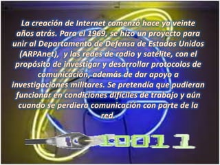 La creación de Internet comenzó hace ya veinte años atrás. Para el 1969, se hizo un proyecto para unir al Departamento de Defensa de Estados Unidos (ARPAnet),  y las redes de radio y satélite, con el propósito de investigar y desarrollar protocolos de comunicación, además de dar apoyo a investigaciones militares. Se pretendía que pudieran funcionar en condiciones difíciles de trabajo y aún cuando se perdiera comunicación con parte de la red. 