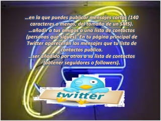 …en la que puedes publicar mensajes cortos (140 caracteres o menos, del tamaño de un SMS).…añadir a tus amigos a una lista de contactos (personas que sigues). En tu página principal de Twitter aparecerán los mensajes que tu lista de contactos publica.…ser añadido por otros a su lista de contactos (obtener seguidores o followers). 