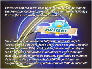 Twitter es una red social basada en el microblogaina sede en San Francisco, California, con filiales en San Antonio (TEXAS) y Boston (Massachusetts) en Estados Unidos.Fue creado originalmente en California, pero está bajo la jurisdicción de Delaware desde 2007. Desde que jackDorsey lo creó en marzo de 2006, y lo lanzó en julio del mismo año, la red ha ganado popularidad mundialmente y se estima que tiene más de 200 millones de usuarios, generando 65 millones de tweets al día y maneja más de 800.000 peticiones de búsqueda diarias. Ha sido apodado como el “SMS de Internet“