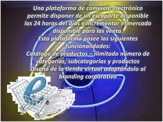 Una plataforma de comercio electrónico permite disponer de un escaparte disponible las 24 horas del días e incrementar el mercado disponible para las venta.Esta plataforma posee las siguientes funcionalidades:Catálogo de productos – ilimitado número de categorías, subcategorías y productosDiseño de la tienda virtual adaptándolo al branding corporativo