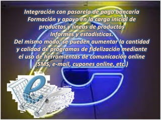 Integración con pasarela de pago bancariaFormación y apoyo en la carga inicial de productos y líneas de productosInformes y estadísticas.Del mismo modo, se pueden aumentar la cantidad y calidad de programas de fidelización mediante el uso de herramientas de comunicación online (SMS, e-mail, cupones online, etc.)