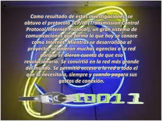 Como resultado de estas investigaciones, se obtuvo el protocolo TCP/IP (Transmission Control Protocol/Internet Protocol), un gran sistema de comunicaciones que forma lo que hoy se conoce como Internet. Mientras se desarrollaba el proyecto, se unieron muchas agencias a la red porque se dieron cuenta de que eso revolucionaría. Se convirtió en la red más grande del mundo. Se permitió acceso a la red a todo el que lo necesitara, siempre y cuando pagara sus gastos de conexión. 