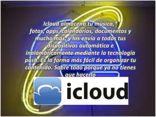 Icloud almacena tu música,* fotos, apps, calendarios, documentos y mucho más, y los envía a todos tus dispositivos automática e inalámbricamente mediante la tecnología push. Es la forma más fácil de organizar tu contenido. Sobre todo porque ya no tienes que hacerlo
