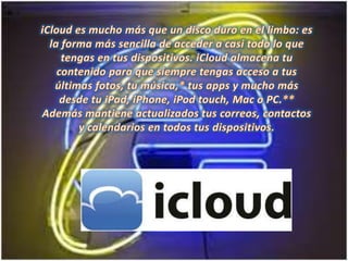 iCloud es mucho más que un disco duro en el limbo: es la forma más sencilla de acceder a casi todo lo que tengas en tus dispositivos. iCloud almacena tu contenido para que siempre tengas acceso a tus últimas fotos, tu música,* tus apps y mucho más desde tu iPad, iPhone, iPod touch, Mac o PC.** Además mantiene actualizados tus correos, contactos y calendarios en todos tus dispositivos. 