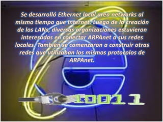 Se desarrolló Ethernet local areanetworks al mismo tiempo que Internet. Luego de la creación de los LANs, diversas organizaciones estuvieron interesadas en conectar ARPAnet a sus redes locales. También se comenzaron a construir otras redes que utilizaban los mismos protocolos de ARPAnet. 