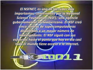 El NSFNET, es una de las redes más importantes, comisionada por laNationalScienceFoundation (NSF), una agencia gubernamental norteamericana. El NSF creó cinco centros de supercomputadoras disponibles a un mayor número de investigadores. El NSF siguió con sus esfuerzos hasta el punto que hoy en día casi todo el mundo tiene acceso a la Internet. 