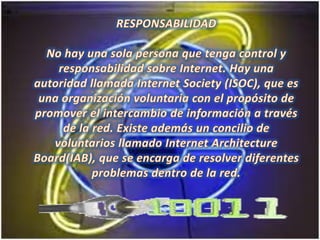 RESPONSABILIDAD No hay una sola persona que tenga control y responsabilidad sobre Internet. Hay una autoridad llamada Internet Society (ISOC), que es una organización voluntaria con el propósito de promover el intercambio de información a través de la red. Existe además un concilio de voluntarios llamado Internet ArchitectureBoard(IAB), que se encarga de resolver diferentes problemas dentro de la red. 