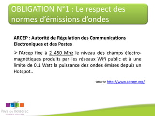 OBLIGATION N°1 : Le respect des
normes d’émissions d’ondes

ARCEP : Autorité de Régulation des Communications
Electroniques et des Postes
 l’Arcep fixe à 2 450 Mhz le niveau des champs électro-
magnétiques produits par les réseaux Wifi public et à une
limite de 0.1 Watt la puissance des ondes émises depuis un
Hotspot..
                                     source http://www.aecom.org/
 