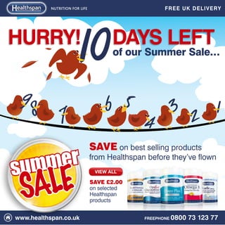NUTRITION FOR LIFE                         FREE UK DELIV ERY




HURRY!                                 days left
                                       of our Summer Sale…



  9                                  6 5         3 2 1
      8 7                                      4
                                SAVE on best selling products

summer                          from Healthspan before they’ve flown



 SALE
                                 View All

                                SAVE £2.00
                                on selected
                                Healthspan
                                products


www.healthspan.co.uk                           FREEPHONE   0800 73 123 77
 