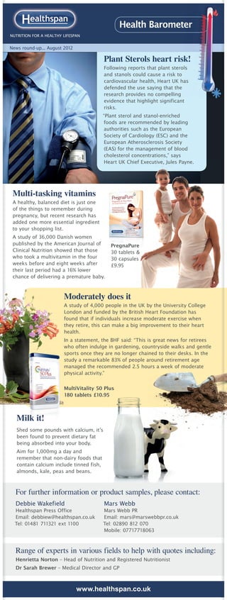 Health Barometer
NUTRITION FOR A HEALTHY LIFESPAN


News round-up... August 2012

                                          Plant Sterols heart risk!
                                          Following reports that plant sterols
                                          and stanols could cause a risk to
                                          cardiovascular health, Heart UK has
                                          defended the use saying that the
                                          research provides no compelling
                                          evidence that highlight significant
                                          risks.
                                          “Plant sterol and stanol-enriched
                                          foods are recommended by leading
                                          authorities such as the European
                                          Society of Cardiology (ESC) and the
                                           European Atherosclerosis Society
                                          (EAS) for the management of blood
                                           cholesterol concentrations,” says
                                           Heart UK Chief Executive, Jules Payne.




 Multi-tasking vitamins
 A healthy, balanced diet is just one
 of the things to remember during
 pregnancy, but recent research has
 added one more essential ingredient
 to your shopping list.
 A study of 36,000 Danish women
 published by the American Journal of        PregnaPure
 Clinical Nutrition showed that those        30 tablets &
 who took a multivitamin in the four         30 capsules
 weeks before and eight weeks after          £9.95
 their last period had a 16% lower
 chance of delivering a premature baby.



                        Moderately does it
                        A study of 4,000 people in the UK by the University College
                        London and funded by the British Heart Foundation has
                        found that if individuals increase moderate exercise when
                        they retire, this can make a big improvement to their heart
                        health.
                        In a statement, the BHF said: “This is great news for retirees
                        who often indulge in gardening, countryside walks and gentle
                        sports once they are no longer chained to their desks. In the
                        study a remarkable 83% of people around retirement age
                        managed the recommended 2.5 hours a week of moderate
                        physical activity.”


                        MultiVitality 50 Plus
                        180 tablets £10.95



   Milk it!
   Shed some pounds with calcium, it’s
   been found to prevent dietary fat
   being absorbed into your body.
   Aim for 1,000mg a day and
   remember that non-dairy foods that
   contain calcium include tinned fish,
   almonds, kale, peas and beans.



  For further information or product samples, please contact:
  Debbie Wakefield                        Mars Webb
  Healthspan Press Office                 Mars Webb PR
  Email: debbiew@healthspan.co.uk         Email: mars@marswebbpr.co.uk
  Tel: 01481 711321 ext 1100              Tel: 02890 812 070
                                          Mobile: 07717718063



  Range of experts in various fields to help with quotes including:
  Henrietta Norton – Head of Nutrition and Registered Nutritionist
  Dr Sarah Brewer – Medical Director and GP



                               www.healthspan.co.uk
 