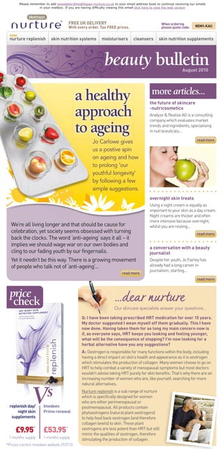 Please remember to add newsletter@healthspan-nurture.co.uk to your email address book to continue receiving our emails
                   in your mailbox. If you are having difﬁculty viewing this email click here to view the web version




                                       FREE UK DELIVERY                                            When ordering
                                       With every order. Tax FREE prices.                          please quote code:   NEM1-KAU

 new
 nurture replenish           skin nutrition systems          moisturisers        cleansers        skin nutrition supplements




                                                               beauty bulletin                                  August 2010



                                                                                             more articles...
                                            a healthy                                       the future of skincare

                                            approach                                        -nutricosmetics
                                                                                            Analyze & Realize AG is a consulting


                                            to ageing
                                                                                            company which evaluates market
                                                                                            trends and ingredients, specialising
                                                                                            in nutraceuticals...

                                                       Jo Carlowe gives                                                  read more

                                                       us a postive spin
                                                       on ageing and how
                                                       to prolong ‘our
                                                       youthful longevity’
                                                       by following a few
                                                       simple suggestions.
                                                                                            overnight skin treats
                                                                                            Using a night cream is equally as
                                                                                            important to your skin as a day cream.
                                                                                            Night creams are thicker and often
                                                                                            more intensive because overnight,
  We’re all living longer and that should be cause for                                      whilst you are resting...
  celebration, yet society seems obsessed with turning                                                                   read more
  back the clocks. The word ‘anti-ageing’ says it all – it
  implies we should wage war on our own bodies and
                                                                                            a conversation with a beauty
  cling to our fading youth by our fingernails.                                             journalist
  Yet it needn’t be this way. There is a growing movement                                   Despite her youth, Jo Fairley has
  of people who talk not of ‘anti-ageing’...                                                already had a long career in
                                                                                            journalism, starting...
                                                                          read more
                                                                                                                         read more


  price
   check                                                             ...dear nurture
                                                                     Our skincare specialists answer your questions...

                                                Q: I have been taking prescribed HRT medication for over 15 years.
                                                My doctor suggested I wean myself off them gradually. This I have
                                                now done. Having taken them for so long my main concern now is
                                                if, as everyone says, HRT keeps you looking and feeling younger,
                                                what will be the consequence of stopping? I’m now looking for a
                                                herbal alternative have you any suggestions?
                                                A: Oestrogen is responsible for many functions within the body, including
                                                having a direct impact on skin’s health and appearance as it is oestrogen
                                                which stimulates the production of collagen. Many women choose to go on
                                                HRT to help combat a variety of menopausal symptoms but most doctors
                                                wouldn’t advise taking HRT purely for skin benefits. That’s why there are an
                                                increasing number of women who are, like yourself, searching for more




                Vs
                                                natural alternatives.
                                                Nurture replenish is a sub range of nurture
                                                which is specifically designed for women
                                                who are either perimenopausal or
 replenish day/       Imedeen                   postmenopausal. All products contain
     night skin       Prime renewal             phytoestrogens (natural plant oestrogens)
  supplements                                   to help feed back oestrogen (and therefore
                                                collagen levels) to skin. These plant
     £9.95* £53.95*                             oestrogens are less potent than HRT but still
                                                mimic the qualities of oestrogen, therefore
 1 months supply      1 months supply           stimulating the production of collagen.
*Prices correct: Imedeen website 29.07.10



                        nurture’s unique skincare philosophy
      Healthspan nurture is different to other skincare brands because we take a holistic approach, caring for skin
     both from the inside and on the outside. We have developed a unique 2-step approach for 24-hour skin nutrition:




                    STEP 1
            skin nutrition for
              inner health
                                            inner health

                                                           &          outer beauty

                                                                                                        STEP 2
                                                                                                        skincare for
                                                                                                        outer beauty
     Feed skin from inside,                                                                             Nourish, care and
    deep below the surface                                                                              protect on the outside
  where traditional creams                                                                              with nutrient-enriched
  can’t reach, with specially                                                                           moisturisers to work in
   developed skin nutrition                                                                             harmony with the skin
              supplements.                                                                              nutrition supplements
                                                                                                        for optimal skin health.



                order now - visit our website www.healthspannurture.co.uk
                                 FREEPHONE 0800 072 9510

about us    privacy policy       terms & conditions
                                  To unsubscribe to emails from Healthspan nurture please click here.
                                           © 2010 Healthspan Limited. All rights reserved.
 